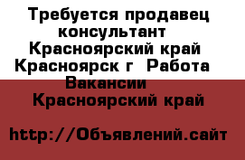 Требуется продавец консультант - Красноярский край, Красноярск г. Работа » Вакансии   . Красноярский край